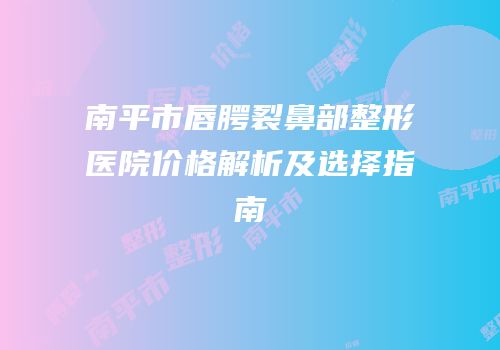 南平市唇腭裂鼻部整形医院价格解析及选择指南