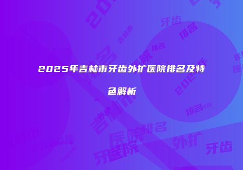 2025年吉林市牙齿外扩医院排名及特色解析