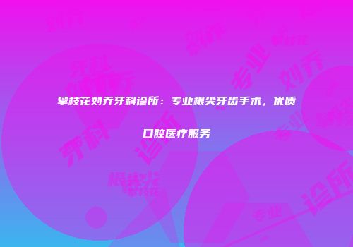 攀枝花刘乔牙科诊所：专业根尖牙齿手术，优质口腔医疗服务