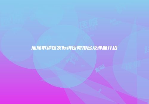 汕尾市种植发际线医院排名及详细介绍