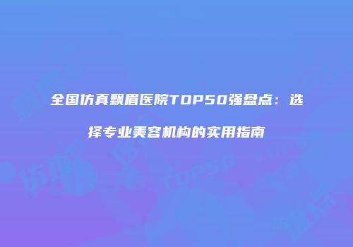 全国仿真飘眉医院TOP50强盘点：选择专业美容机构的实用指南