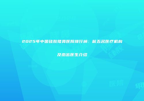 2025年中国硅胶隆鼻医院排行榜：前五名医疗机构及杰出医生介绍