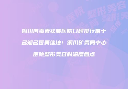 铜川肉毒素祛皱医院口碑排行前十名知名医美落地！铜川矿务局中心医院整形美容科深度盘点
