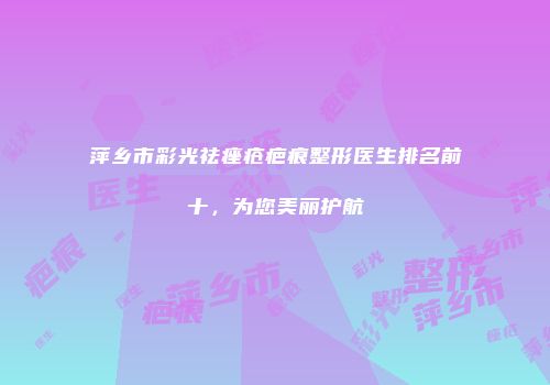 萍乡市彩光祛痤疮疤痕整形医生排名前十，为您美丽护航