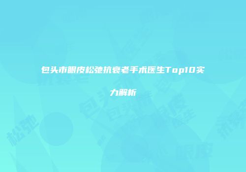 包头市眼皮松弛抗衰老手术医生Top10实力解析
