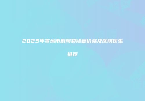 2025年宣城市唇腭裂修复价格及医院医生推荐
