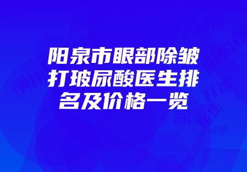 阳泉市眼部除皱打玻尿酸医生排名及价格一览