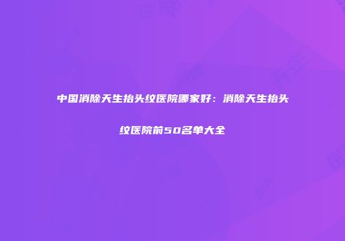 中国消除天生抬头纹医院哪家好：消除天生抬头纹医院前50名单大全