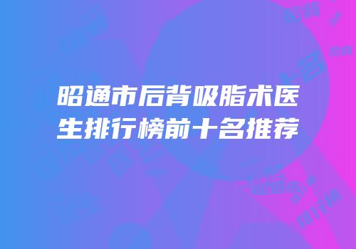 昭通市后背吸脂术医生排行榜前十名推荐