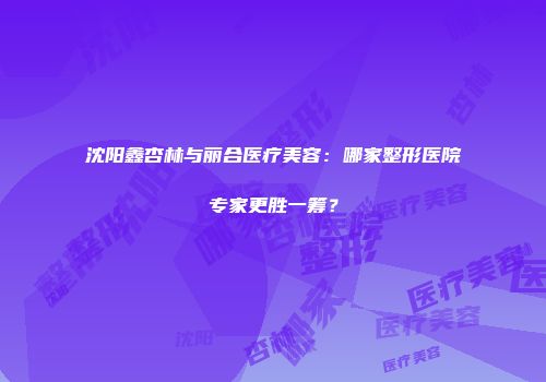 沈阳鑫杏林与丽合医疗美容：哪家整形医院专家更胜一筹？