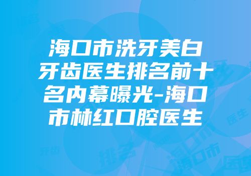 海口市洗牙美白牙齿医生排名前十名内幕曝光-海口市林红口腔医生