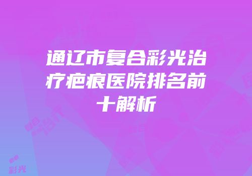 通辽市复合彩光治疗疤痕医院排名前十解析