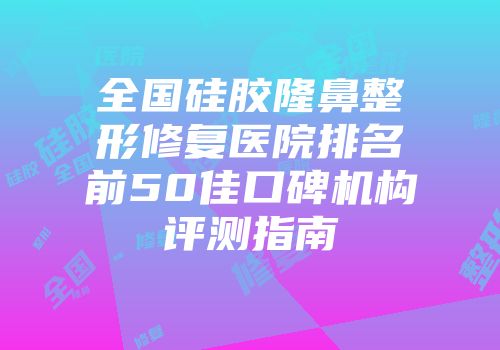 全国硅胶隆鼻整形修复医院排名前50佳口碑机构评测指南