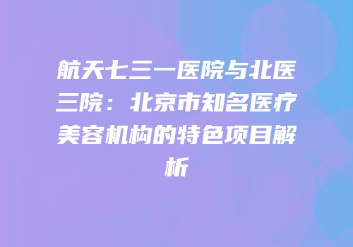 航天七三一医院与北医三院：北京市知名医疗美容机构的特色项目解析