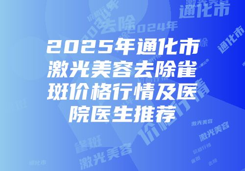 2025年通化市激光美容去除雀斑价格行情及医院医生推荐