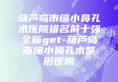 葫芦岛市缩小鼻孔术医院排名前十强全新get-葫芦岛市缩小鼻孔术整形医院