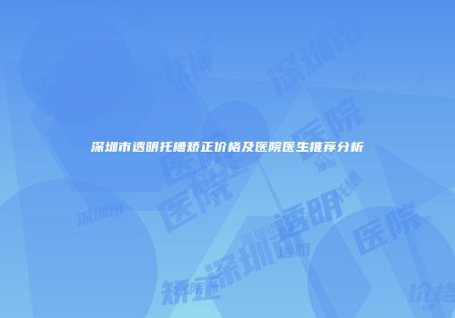 深圳市透明托槽矫正价格及医院医生推荐分析