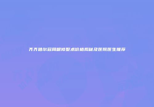齐齐哈尔冠周龈修整术价格揭秘及医院医生推荐