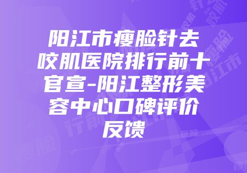 阳江市瘦脸针去咬肌医院排行前十官宣-阳江整形美容中心口碑评价反馈