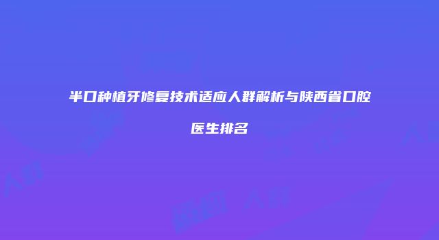 半口种植牙修复技术适应人群解析与陕西省口腔医生排名
