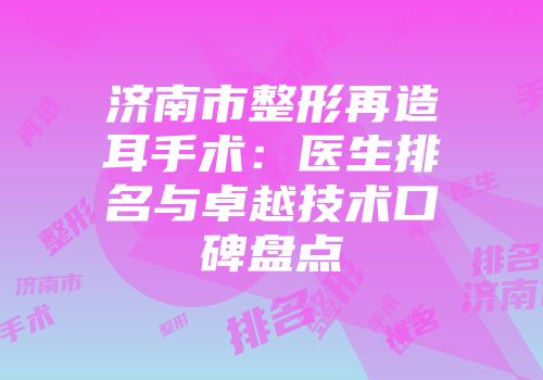 济南市整形再造耳手术：医生排名与卓越技术口碑盘点