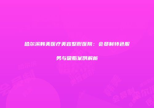 哈尔滨韩美医疗美容整形医院：会员制特色服务与吸脂案例解析