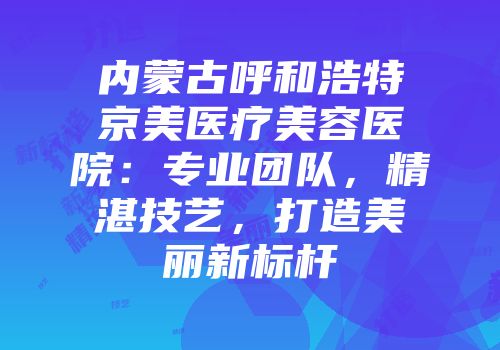 内蒙古呼和浩特京美医疗美容医院：专业团队，精湛技艺，打造美丽新标杆