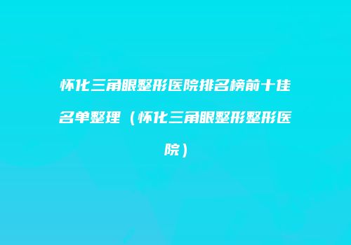 怀化三角眼整形医院排名榜前十佳名单整理（怀化三角眼整形整形医院）