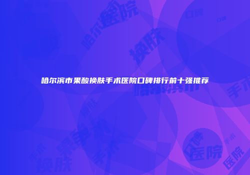 哈尔滨市果酸换肤手术医院口碑排行前十强推荐