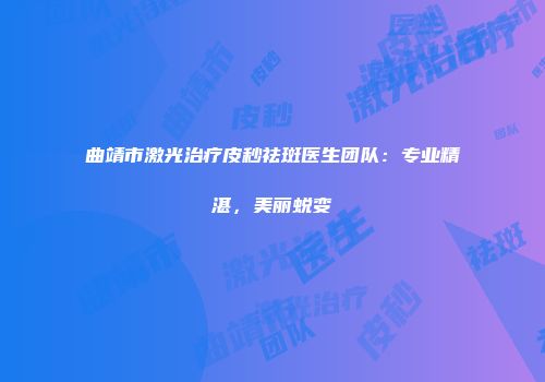 曲靖市激光治疗皮秒祛斑医生团队：专业精湛，美丽蜕变
