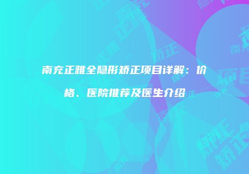 南充正雅全隐形矫正项目详解：价格、医院推荐及医生介绍