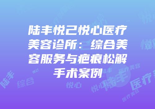 陆丰悦己悦心医疗美容诊所：综合美容服务与疤痕松解手术案例