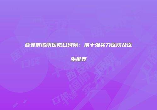 西安市缩阴医院口碑榜：前十强实力医院及医生推荐