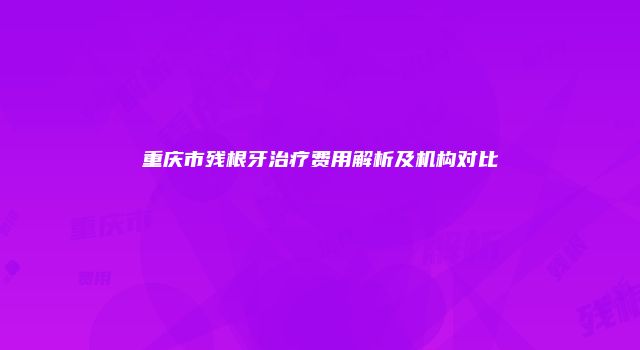 重庆市残根牙治疗费用解析及机构对比