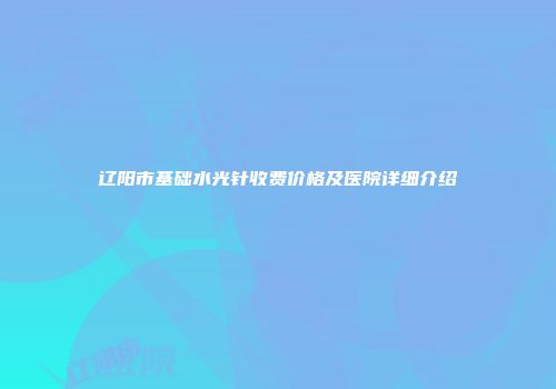 辽阳市基础水光针收费价格及医院详细介绍
