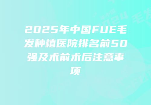 2025年中国FUE毛发种植医院排名前50强及术前术后注意事项