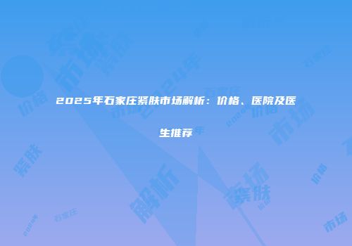 2025年石家庄紧肤市场解析：价格、医院及医生推荐