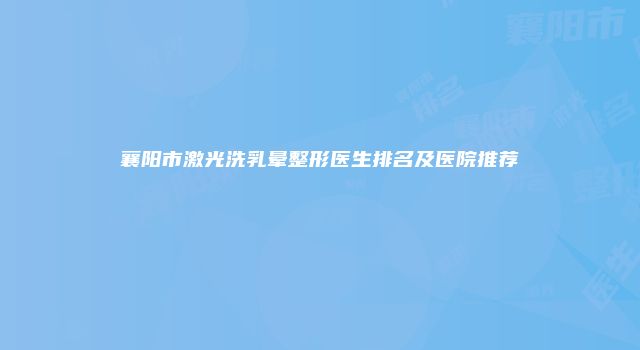 襄阳市激光洗乳晕整形医生排名及医院推荐
