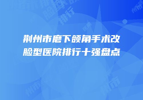 荆州市磨下颌角手术改脸型医院排行十强盘点