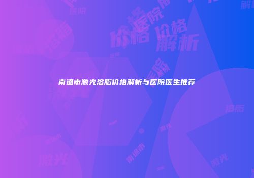 南通市激光溶脂价格解析与医院医生推荐