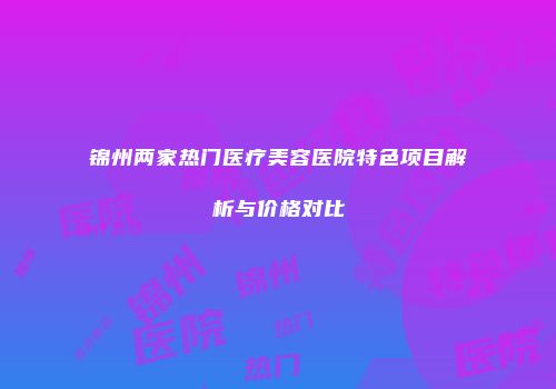 锦州两家热门医疗美容医院特色项目解析与价格对比