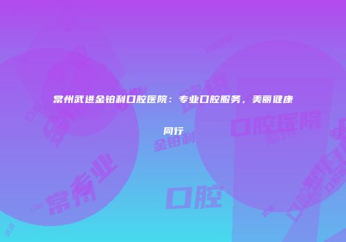 常州武进金铂利口腔医院：专业口腔服务，美丽健康同行