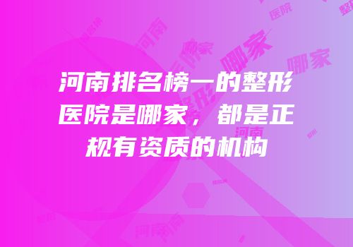河南排名榜一的整形医院是哪家，都是正规有资质的机构