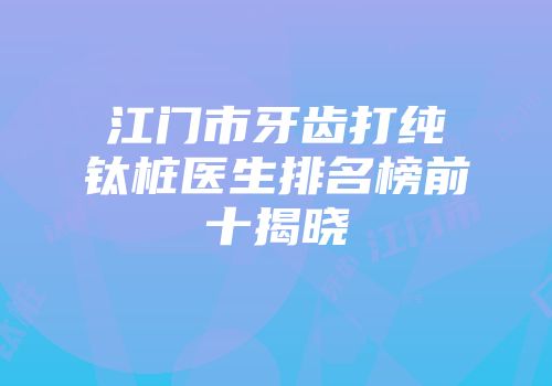江门市牙齿打纯钛桩医生排名榜前十揭晓