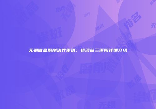 无锡微晶磨削治疗雀斑：排名前三医院详细介绍