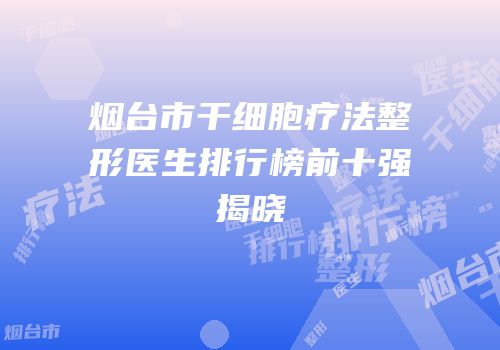 烟台市干细胞疗法整形医生排行榜前十强揭晓