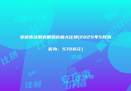安庆市注射去眼袋价格大比拼(2025年5月均价为：5728元）