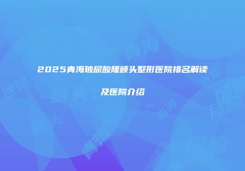 2025青海玻尿酸隆额头整形医院排名解读及医院介绍