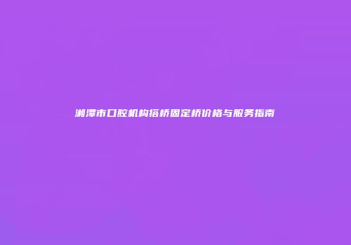 湘潭市口腔机构搭桥固定桥价格与服务指南