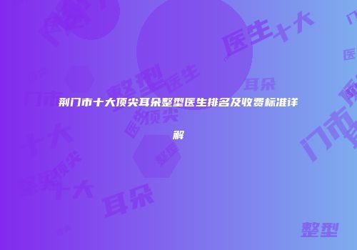 荆门市十大顶尖耳朵整型医生排名及收费标准详解